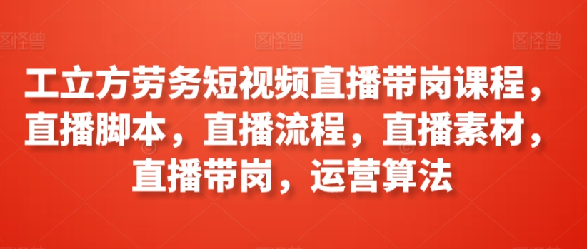 工立方劳务短视频直播带岗课程，直播脚本，直播流程，直播素材，直播带岗，运营算法