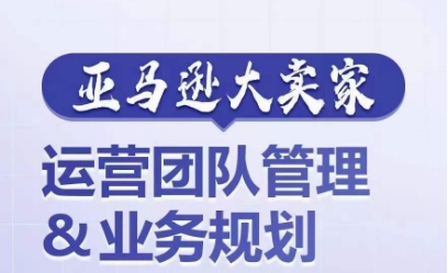 亚马逊大卖家-运营团队管理&业务规划，为你揭秘如何打造超强实力的运营团队